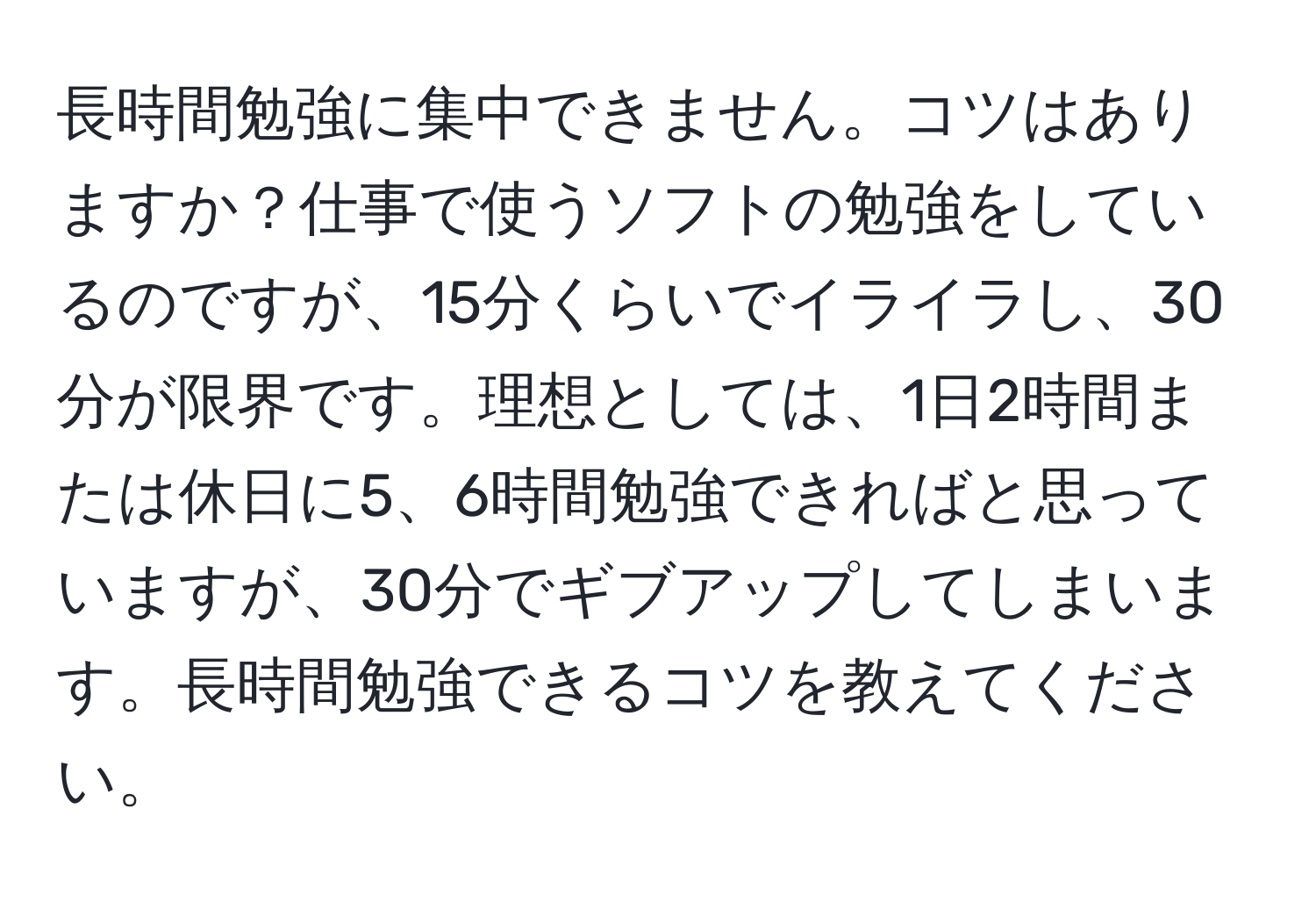 長時間勉強に集中できません。コツはありますか？仕事で使うソフトの勉強をしているのですが、15分くらいでイライラし、30分が限界です。理想としては、1日2時間または休日に5、6時間勉強できればと思っていますが、30分でギブアップしてしまいます。長時間勉強できるコツを教えてください。