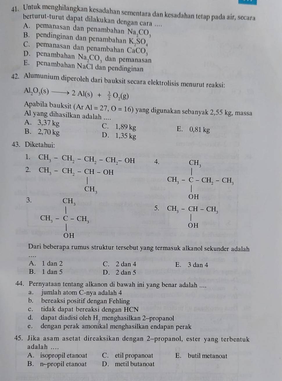 Untuk menghilangkan kesadahan sementara dan kesadahan tetap pada air, secara
berturut-turut dapat dilakukan dengan cara ....
A. pemanasan dan penambahan Na_2CO_3
B. pendinginan dan penambahan K_2SO_4
C. pemanasan dan penambahan CaCO_3
D. penambahan Na_2CO_3 dan pemanasan
E. penambahan NaCl dan pendinginan
42. Alumunium diperoleh dari bauksit secara elektrolisis menurut reaksi:
Al_2O_3(s)to 2Al(s)+ 3/2 O_2(g)
Apabila bauksit (Ar Al=27,O=16) yang digunakan sebanyak 2,55 kg, massa
Al yang dihasilkan adalah ....
A. 3,37 kg C. 1,89 kg E. 0,81 kg
B. 2,70 kg D. 1,35 kg
43. Diketahui:
1. CH_3-CH_2-CH_2-CH_2-OH 4.
2. CH_3-CH_2-CH-OH^(- CH_3)endarray 
3. CH_3-C-GH,
5. beginarrayr CO_2, ^n-C=Cl_2,Cl_2 Pa= □ /3 
Dari beberapa rumus struktur tersebut yang termasuk alkanol sekunder adalah
_..
A. 1 dan 2 C. 2 dan 4 E. 3dan4
B. 1 dan 5 D. 2 dan 5
44. Pernyataan tentang alkanon di bawah ini yang benar adalah ....
a. jumlah atom C-nya adalah 4
b. bereaksi positif dengan Fehling
c. tidak dapat bereaksi dengan HCN
d. dapat diadisi oleh H_2 menghasilkan 2-propanol
e. dengan perak amonikal menghasilkan endapan perak
45. Jika asam asetat direaksikan dengan 2-propanol, ester yang terbentuk
adalah ....
A. isopropil etanoat C. etil propanoat E. butil metanoat
B. n-propil etanoat D. metil butanoat