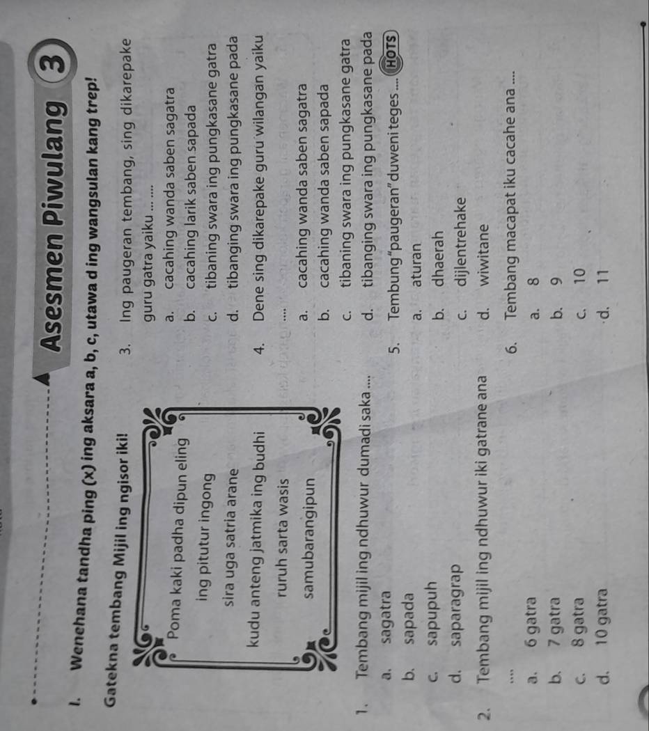 Asesmen Piwulang ③
I. Wenehana tandha ping (x) ing aksara a, b, c, utawa d ing wangsulan kang trep!
Gatekna tembang Mijil ing ngisor iki!
3. Ing paugeran tembang, sing dikarepake
guru gatra yaiku _. ....
a. cacahing wanda saben sagatra
Poma kaki padha dipun eling
b. cacahing larik saben sapada
ing pitutur ingong c. tibaning swara ing pungkasane gatra
sira uga satria arane d. tibanging swara ing pungkasane pada
kudu anteng jatmika ing budhi 4. Dene sing dikarepake guru wilangan yaiku
ruruh sarta wasis ...
samubarangipun a. cacahing wanda saben sagatra
b. cacahing wanda saben sapada
c. tibaning swara ing pungkasane gatra
1. Tembang mijil ing ndhuwur dumadi saka .... d. tibanging swara ing pungkasane pada
a. sagatra
5. Tembung “paugeran” duweni teges .... HoTs
b. sapada
a. aturan
c. sapupuh
b. dhaerah
d. saparagrap
c. dijlentrehake
2. Tembang mijil ing ndhuwur iki gatrane ana d. wiwitane
... 6. Tembang macapat iku cacahe ana ....
a. 6 gatra a. 8
b. 7 gatra b. 9
c. 8 gatra c. 10
d. 10 gatra d. 11