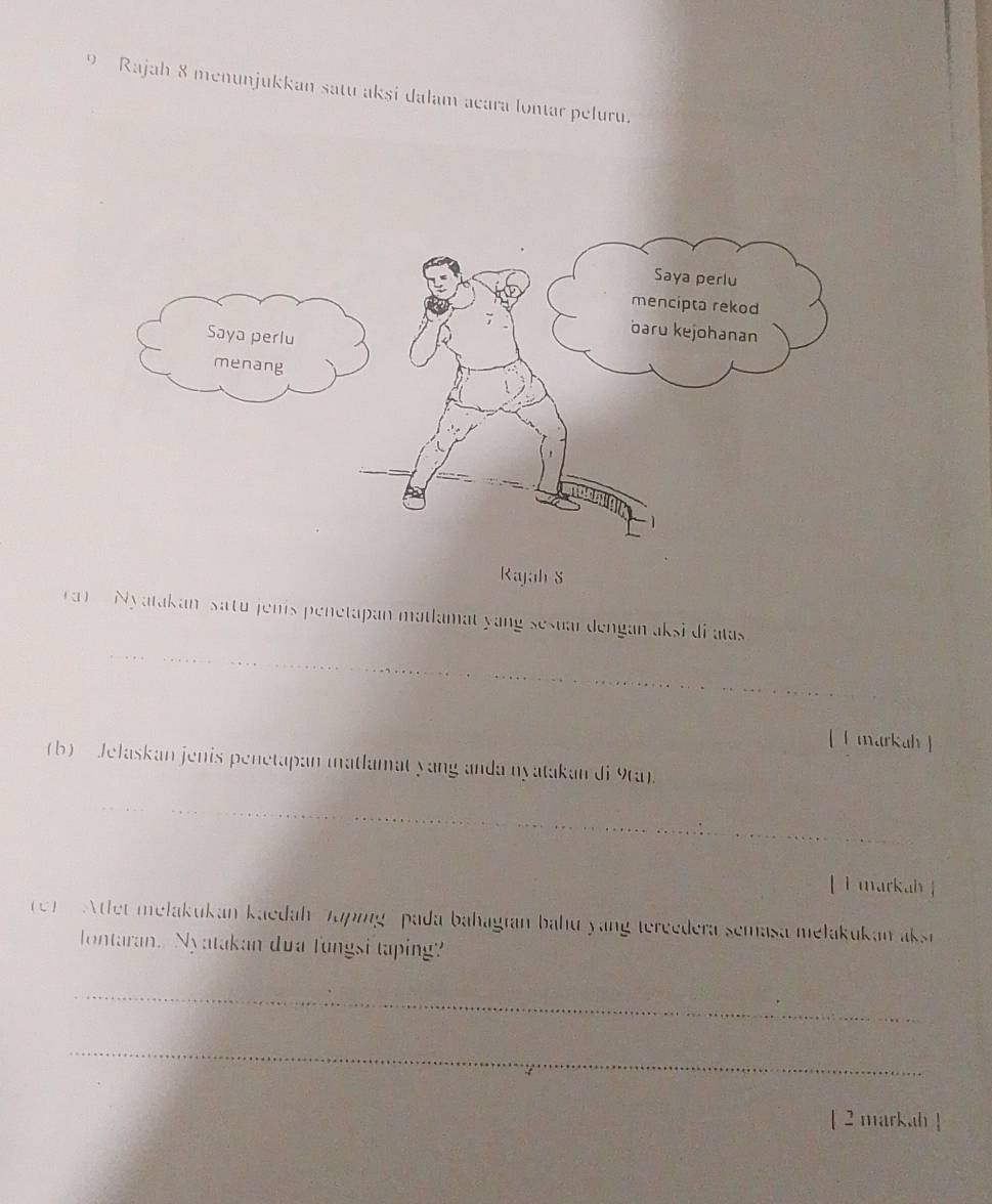 Rajah 8 menunjukkan satu akşi dalam acara lontar peluru. 
Rajah S 
ra ) Nyatakan, satu jenis penetapan matlamat yang sesuar dengan aksi di atas 
[ l markah 】 
(b) Jelaskan jenis penetapan matlamat yang anda nyatakan di 9ta). 
[ ì markah ] 
1) Atlet melakukan kaedah Tapingpada bahagian bahu yang tereedera semasa mełakukan aksri 
lontaran. Nyatakan dua fungsi taping? 
_ 
_ 
[ 2 markah !