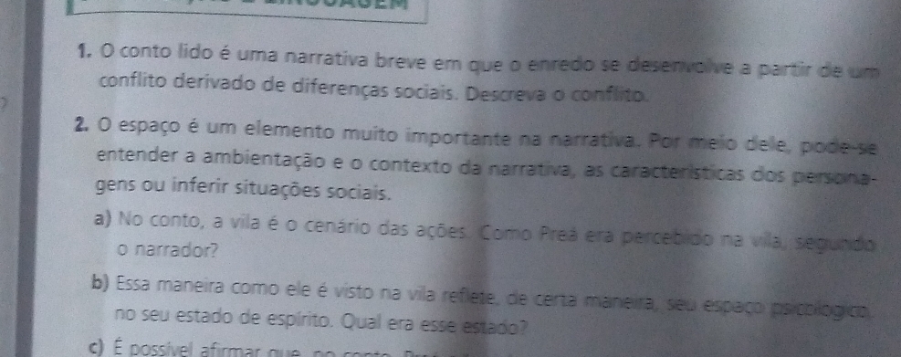 1, O conto lido é uma narrativa breve em que o enredo se desenvolve a partir de um 
conflito derivado de diferenças sociais. Descreva o conflito. 
2. O espaço é um elemento muito importante na narrativa. Por meio dele, pode-se 
entender a ambientação e o contexto da narrativa, as características dos persona- 
gens ou inferir situações sociais. 
a) No conto, a vila é o cenário das ações. Como Preá era percebido na vila, segundo 
o narrador? 
b) Essa maneira como ele é visto na vila reflete, de certa maneira, seu espaço psicológico. 
no seu estado de espírito. Qual era esse estado?