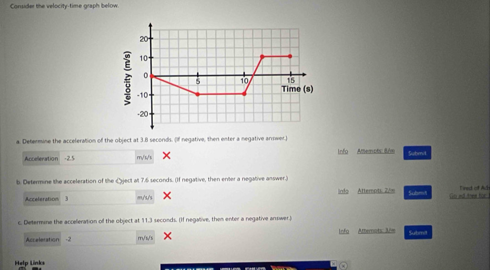 Consider the velocity-time graph below. 
a. Determine the acceleration of the object at 3.8 seconds. (If negative, then enter a negative answer.) 
Acceleration -2.5 m/s/s × Info Attempts: 8/∞ Submil 
b. Determine the acceleration of the cject at 7.6 seconds. (If negative, then enter a negative answer.) 
Tired of Ad 
Acceleration 3 m/s/s X Info Attempts: 2/∞ Submit Go ad-free for 
c. Determine the acceleration of the object at 11.3 seconds. (If negative, then enter a negative answer.) 
Acceleration -2 m/s/s Info Attempts: 3/∞ Submit 
Help Links