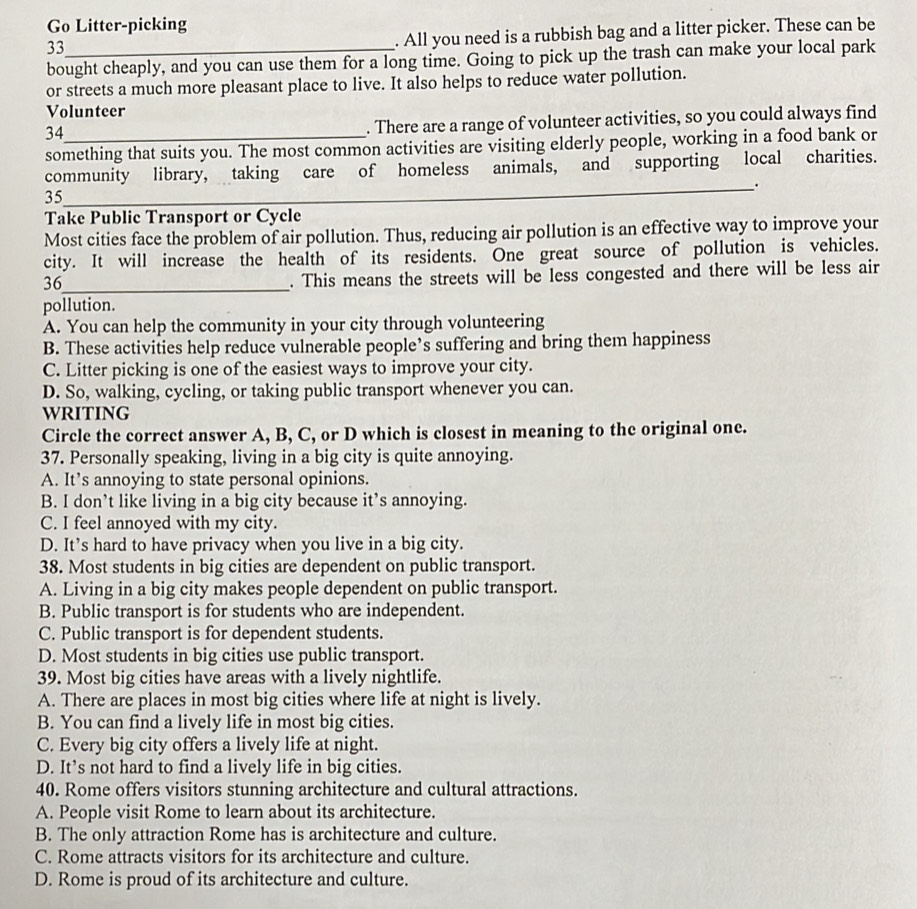 Go Litter-picking
33
. All you need is a rubbish bag and a litter picker. These can be
bought cheaply, and you can use them for a long time. Going to pick up the trash can make your local park
or streets a much more pleasant place to live. It also helps to reduce water pollution.
Volunteer
34
. There are a range of volunteer activities, so you could always find
something that suits you. The most common activities are visiting elderly people, working in a food bank or
community library, taking care of homeless animals, and supporting local charities.
_.
35
Take Public Transport or Cycle
Most cities face the problem of air pollution. Thus, reducing air pollution is an effective way to improve your
city. It will increase the health of its residents. One great source of pollution is vehicles.
36_
. This means the streets will be less congested and there will be less air
pollution.
A. You can help the community in your city through volunteering
B. These activities help reduce vulnerable people’s suffering and bring them happiness
C. Litter picking is one of the easiest ways to improve your city.
D. So, walking, cycling, or taking public transport whenever you can.
WRITING
Circle the correct answer A, B, C, or D which is closest in meaning to the original one.
37. Personally speaking, living in a big city is quite annoying.
A. It’s annoying to state personal opinions.
B. I don’t like living in a big city because it’s annoying.
C. I feel annoyed with my city.
D. It’s hard to have privacy when you live in a big city.
38. Most students in big cities are dependent on public transport.
A. Living in a big city makes people dependent on public transport.
B. Public transport is for students who are independent.
C. Public transport is for dependent students.
D. Most students in big cities use public transport.
39. Most big cities have areas with a lively nightlife.
A. There are places in most big cities where life at night is lively.
B. You can find a lively life in most big cities.
C. Every big city offers a lively life at night.
D. It’s not hard to find a lively life in big cities.
40. Rome offers visitors stunning architecture and cultural attractions.
A. People visit Rome to learn about its architecture.
B. The only attraction Rome has is architecture and culture.
C. Rome attracts visitors for its architecture and culture.
D. Rome is proud of its architecture and culture.