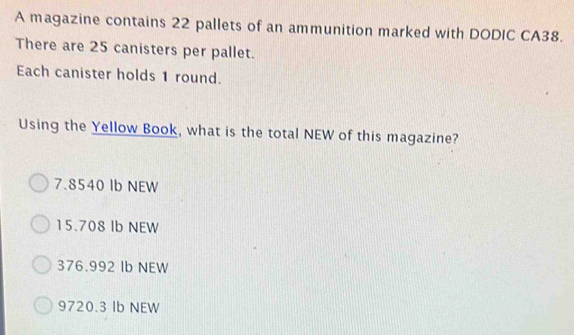 A magazine contains 22 pallets of an ammunition marked with DODIC CA38.
There are 25 canisters per pallet.
Each canister holds 1 round.
Using the Yellow Book, what is the total NEW of this magazine?
7.8540 Ib NEW
15.708 Ib NEW
376.992 Ib NEW
9720.3 Ib NEW