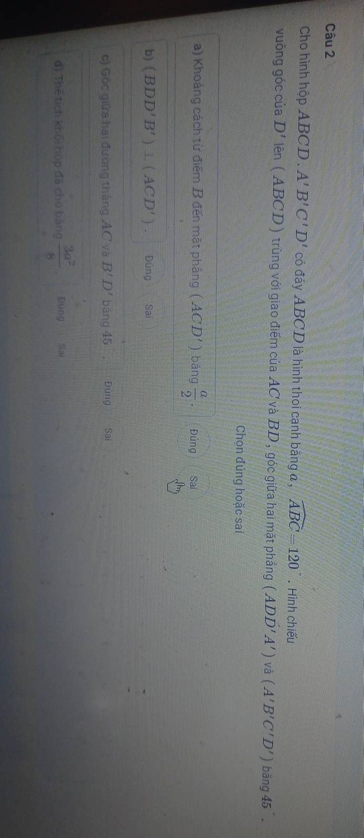 Cho hình hộp ABCD. A'B'C'D' có đáy ABCD là hình thoi cạnh bằng a , widehat ABC=120. Hình chiếu 
vuông góc của D'lhat en (ABCD) trùng với giao điểm của AC và BD, góc giữa hai mặt phẳng (ADD'A')va(A'B'C'D') bang45. 
Chọn đúng hoặc sai 
a) Khoảng cách từ điểm B đến mặt phẳng (ACD')bang a/2 .
Jh 
b) (BDD'B')⊥ (ACD'). Đún gSal 
c) Góc giữa hai đường thắng AC và B'D' báng 45 Đủng Sai 
d) Thể tích khối hộp đã chó bảng  3a^2/8  Đung Sai