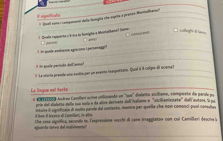 Esercizi interattivi
COMPRE
Il significato
1 Quali sono i componenti della famiglia che ospita a pranzo Montalbano?_
conoscenti colleghi di lavoro
2 Quale rapporto c’è tra la famiglia e Montalbano? Sono:
parenti amici
3 In quale ambiente agiscono i personaggi?
4 In quale periodo dell’anno?
_
_
5 La storia prende una svolta per un evento inaspettato. Qual è il colpo di scena?_
La lingua nel testo
_
_
6 «L LEssico) Andrea Camilleri scrive utilizzando un “suo” dialetto siciliano, composto da parole pro
prie del dialetto della sua isola e da altre derivate dall’italiano e “sicilianizzate” dall’autore. Si può
intuire il significato di molte parole dal contesto, mentre per quelle che non conosci puoi consultare
il box Il lessico di Camilleri, in alto.
Che cosa significa, secondo te, l’espressione «occhi di cane irraggiato» con cui Camilleri descrive lo
sguardo torvo del malvivente?
_