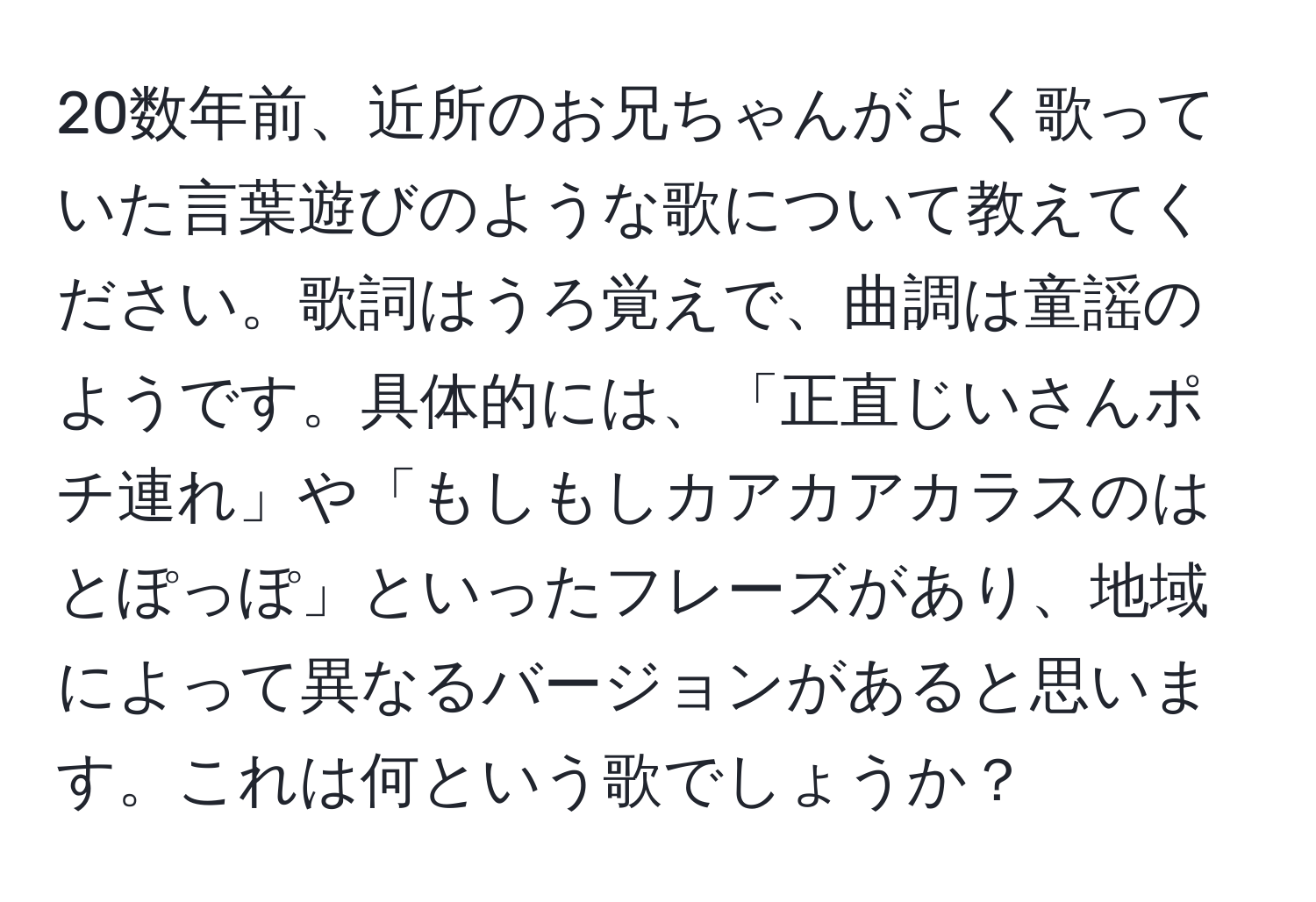 20数年前、近所のお兄ちゃんがよく歌っていた言葉遊びのような歌について教えてください。歌詞はうろ覚えで、曲調は童謡のようです。具体的には、「正直じいさんポチ連れ」や「もしもしカアカアカラスのはとぽっぽ」といったフレーズがあり、地域によって異なるバージョンがあると思います。これは何という歌でしょうか？