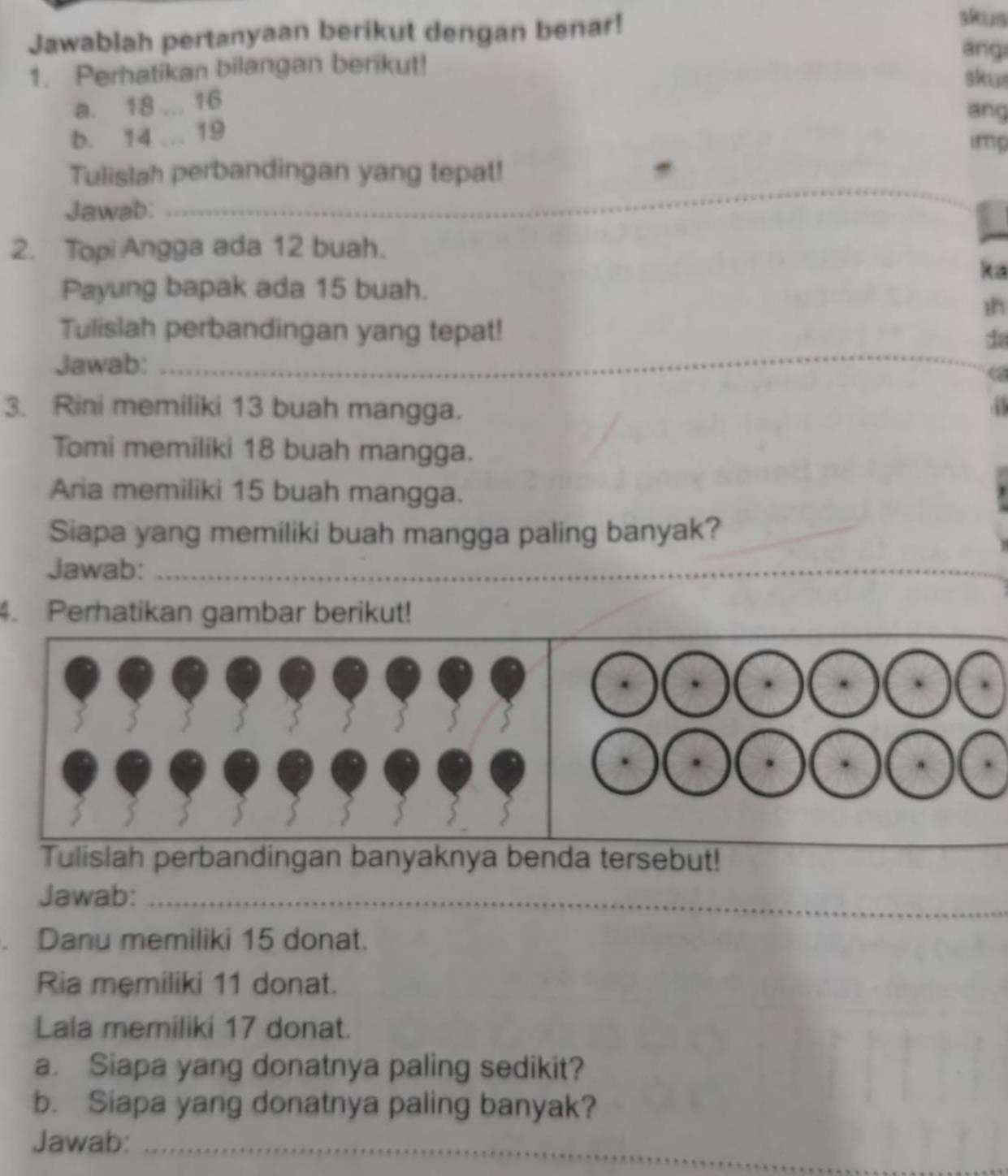 Jawablah pertanyaan berikut dengan benar! 
skus 
ang 
1. Perhatikan bilangan berikut! 
skus 
a. 18... 16
ang 
b. 14... 19
imp 
Tulislah perbandingan yang tepat! 
Jawab:_ 
2. Topi Angga ada 12 buah. 
ka 
Payung bapak ada 15 buah. 
1h 
Tulislah perbandingan yang tepat! da 
Jawab:_ 
3. Rini memiliki 13 buah mangga. 
Tomi memiliki 18 buah mangga. 
Aria memiliki 15 buah mangga. 
Siapa yang memiliki buah mangga paling banyak? 
Jawab:_ 
_ 
4. Perhatikan gambar berikut! 
Tulislah perbandingan banyaknya benda tersebut! 
_ 
_ 
Jawab:_ 
. Danu memiliki 15 donat. 
Ria memiliki 11 donat. 
Lala memiliki 17 donat. 
a. Siapa yang donatnya paling sedikit? 
b. Siapa yang donatnya paling banyak? 
Jawab:_