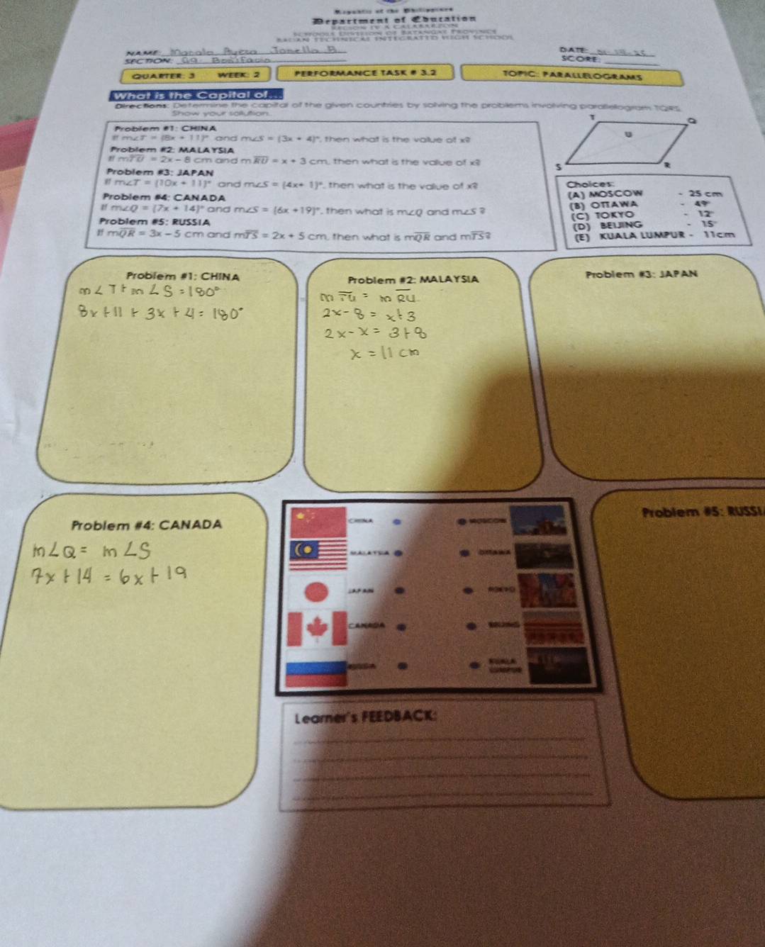 Rogantis of the Dibilipaines
épartment of Ebucation
e e e 
a me_
DA
SECTON.
_
SCORE_
QUARTEr: 3 WEEK: 2 PERFORMANCE TASK # 3.2 TOPIC: PARALLELOGRAMS
What is the Capital of.
Directions: Determine the capital of the given countries by solving the problems involving parallellogram 194s
Show your sollution.
Problem #1: CHINA
ifm∠ T=(8x+11)^circ  and m ∠ S=(3x+4) , then what is the value of x
Problem #2: MALA YSIA
moverline TU=2x-8 cm and m overline RU=x+3cm then what is the value of x
Problem #3: JAPAN - 25 cm
m∠ T=(10x+11)^circ  and m∠ S=(4x+1)^circ  then what is the value of x? Choices
Problem #4: CANADA
LA ) MOSCOW
∠ Q=(7x+14)^circ  and m∠ S=(6x+19)^circ  then what is mzQ and m∠ S? (B) OTAWA 47
Problem #5: RUSSIA
(C) ΤοκυO 12°
(D) BELING 15
moverline QR=3x-5cm and moverline TS=2x+5cm then what is moverline QR and moverline TS? (E) KUALA LUMPUR - 11cm
Problem #1: CHINA Problem #2: MALAYSIA Problem AB:JAPAN 
Problem #4: CANADA Problem #5: RUSSI
= 
(●
Learner's FEEDBACK:
_
_
_
_