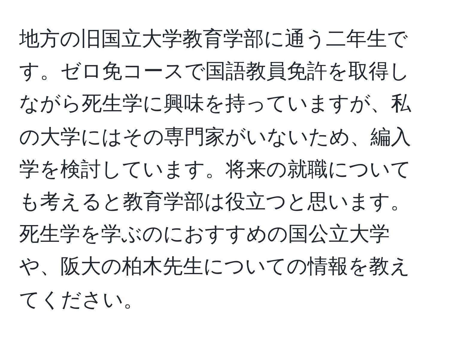 地方の旧国立大学教育学部に通う二年生です。ゼロ免コースで国語教員免許を取得しながら死生学に興味を持っていますが、私の大学にはその専門家がいないため、編入学を検討しています。将来の就職についても考えると教育学部は役立つと思います。死生学を学ぶのにおすすめの国公立大学や、阪大の柏木先生についての情報を教えてください。