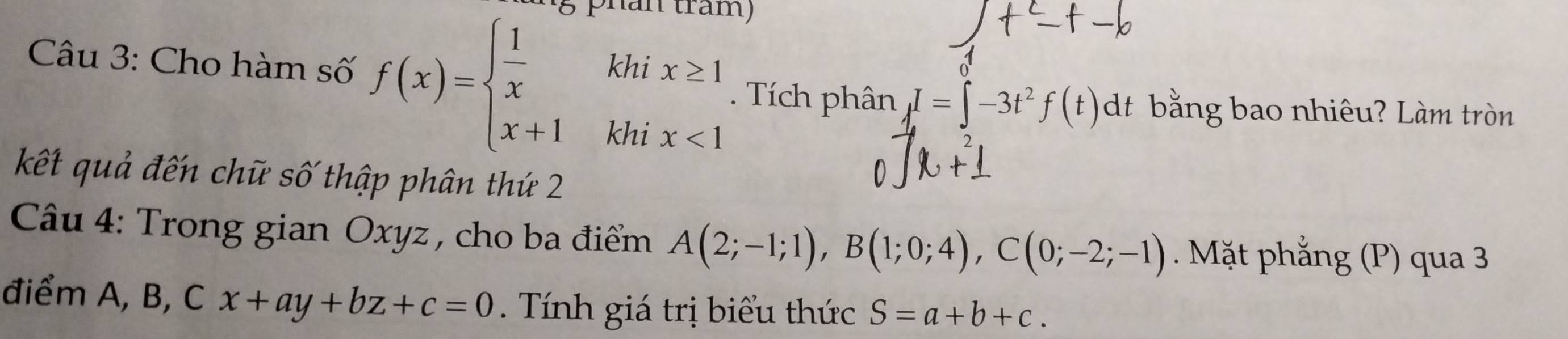 tram) 
Câu 3: Cho hàm số f(x)=beginarrayl  1/x khix≥ 1 x+1khix<1endarray.. Tích phân I=∈t -3t^2f(t)dt bằng bao nhiêu? Làm tròn 
kết quả đến chữ số thập phân thứ 2 
Câu 4: Trong gian Oxyz , cho ba điểm A(2;-1;1), B(1;0;4), C(0;-2;-1). Mặt phẳng (P) qua 3 
điểm A, B, Cx+ay+bz+c=0. Tính giá trị biểu thức S=a+b+c.