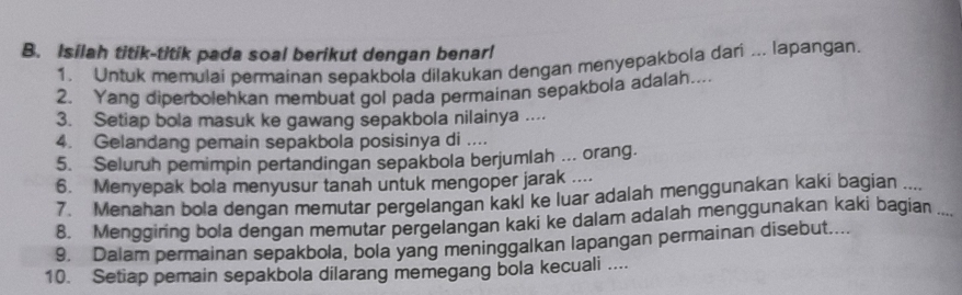 Isilah titik-titik pada soal berikut dengan benarl 
1. Untuk memulai permainan sepakbola dilakukan dengan menyepakbola dari ... lapangan. 
2. Yang diperbolehkan membuat gol pada permainan sepakbola adalah.... 
3. Setiap bola masuk ke gawang sepakbola nilainya .... 
4. Gelandang pemain sepakbola posisinya di .... 
5. Seluruh pemimpin pertandingan sepakbola berjumlah ... orang. 
6. Menyepak bola menyusur tanah untuk mengoper jarak .... 
7. Menahan bola dengan memutar pergelangan kakl ke luar adalah menggunakan kaki bagian .... 
8. Menggiring bola dengan memutar pergelangan kaki ke dalam adalah menggunakan kaki bagian .... 
9. Dalam permainan sepakbola, bola yang meninggalkan lapangan permainan disebut.... 
10. Setiap pemain sepakbola dilarang memegang bola kecuali ....