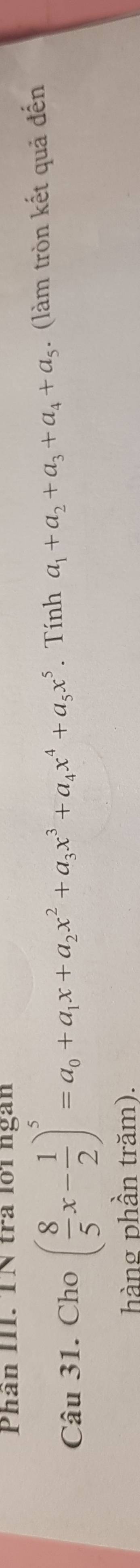 Phân III. TN tra lới ngàn 
Câu 31. Cho ( 8/5 x- 1/2 )^5=a_0+a_1x+a_2x^2+a_3x^3+a_4x^4+a_5x^5. Tính a_1+a_2+a_3+a_4+a_5. (làm tròn kết quả đến 
hàng phần trăm).