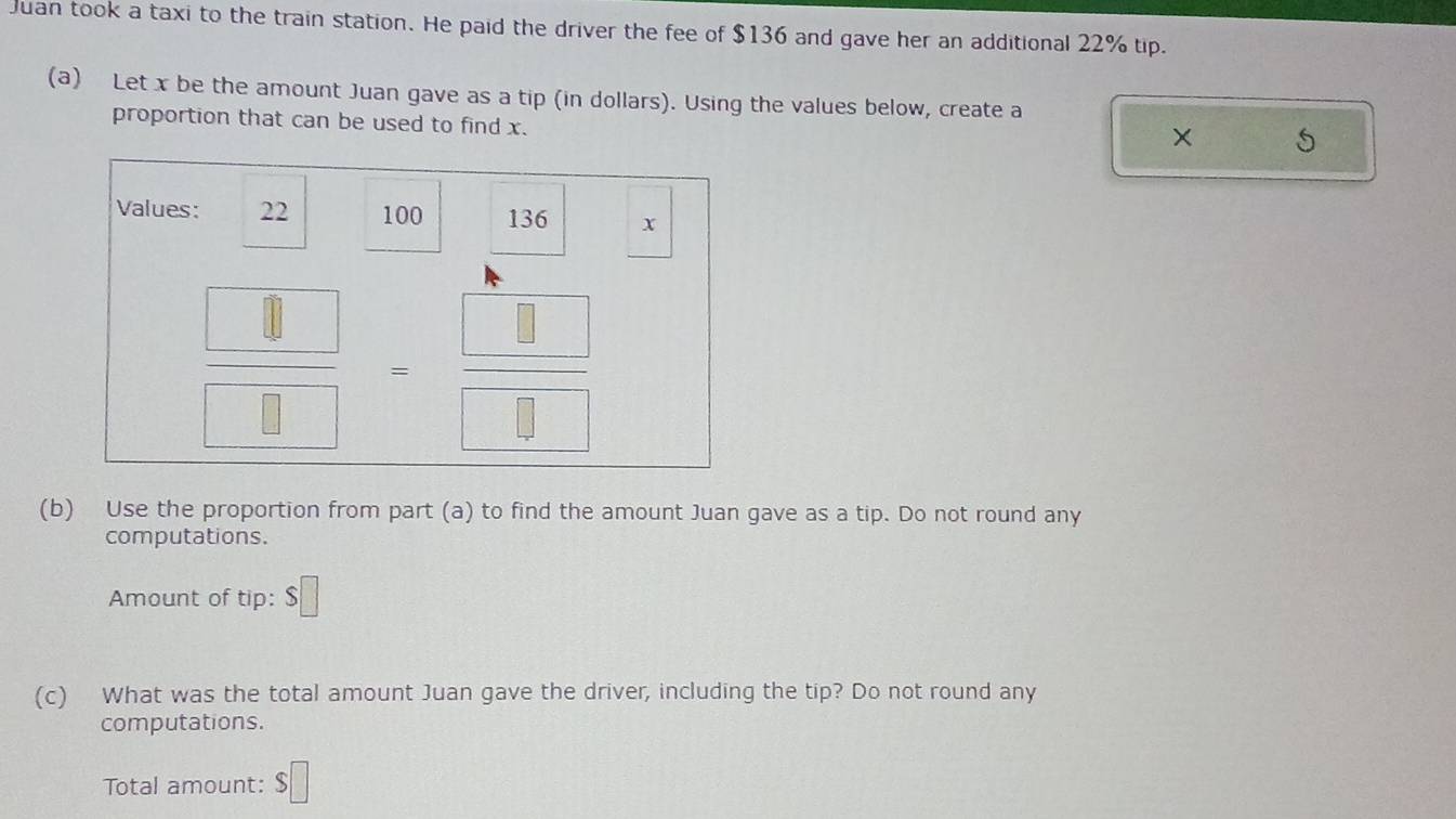 Juan took a taxi to the train station. He paid the driver the fee of $136 and gave her an additional 22% tip.
(a) Let x be the amount Juan gave as a tip (in dollars). Using the values below, create a
proportion that can be used to find x.
× 5
(b) Use the proportion from part (a) to find the amount Juan gave as a tip. Do not round any
computations.
Amount of tip: □
(c) What was the total amount Juan gave the driver, including the tip? Do not round any
computations.
Total amount: $□