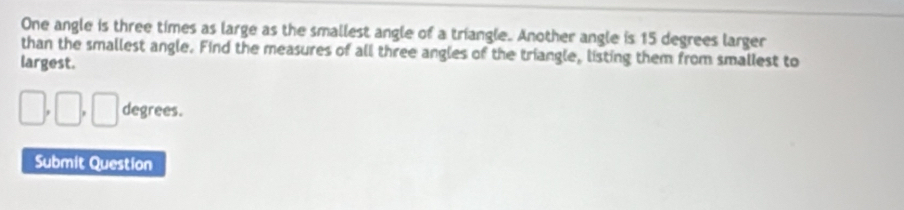 One angle is three times as large as the smallest angle of a triangle. Another angle is 15 degrees larger 
than the smallest angle. Find the measures of all three angles of the triangle, listing them from smallest to 
largest.
□ , □ , □ degrees. 
Submit Question