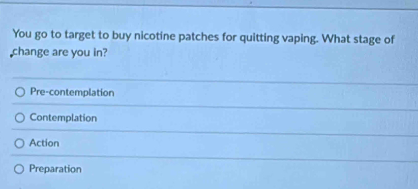 You go to target to buy nicotine patches for quitting vaping. What stage of
change are you in?
Pre-contemplation
Contemplation
Action
Preparation