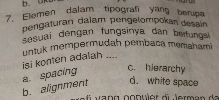 b. uk
7. Elemen dalam tipografi yang berupa
pengaturan dalam pengelompokan desain
sesuai dengan fungsinya dan berfungsi
untuk mempermudah pembaca memahami
isi konten adalah ....
a. spacing
c. hierarchy
b. alignment
d. white space