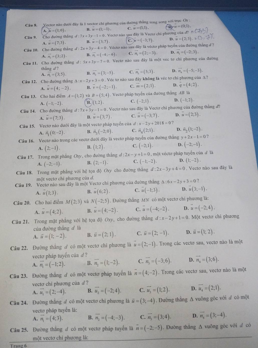 Vector nào dưới đây là 1 vector chi phương của đường thắng song song với trục Ox :
A. vector u=(1;0). B. vector u=(1;-1). C. vector u=(1;1). D u=(0;1).
Câu 9. Cho đường thắng d:7x+3y-1=0. Vectơ nào sau đây là Vectơ chỉ phương của đ? r
A. vector u=(7;3). B. vector u=(3;7). c. vector u=(-3;7). D. vector u=(2;3).k CX 1)
Câu 10. Cho đường thẳng d:2x+3y-4=0. Véctơ nào sau đây là véctơ pháp tuyến của đường thẳng đ  ?
A. vector n_1=(3;2). B. vector n_1=(-4;-6). C. vector n_1=(2;-3). D. vector n_1=(-2;3).
Câu 11. Cho đường thẳng d:5x+3y-7=0 Vectơ nào sau đây là một vec tơ chỉ phương của đường
thẳng d ?
A. vector n_1=(3;5). B. overline n_2=(3;-5). C. vector n_3=(5;3). D. vector n_4=(-5;-3).
Câu 12. Cho đường thắng △ :x-2y+3=0. Véc tơ nào sau đây không là véc tơ chi phương của Δ?
A. vector u=(4;-2). B. overline v=(-2;-1). C. vector m=(2;1). D. vector q=(4;2).
Câu 13. Cho hai điểm A=(1;2) và B=(5;4). Vectơ pháp tuyến của đường thẳng AB là
C.
A. (-1;-2). B. (1;2). (-2;1). D. (-1;2).
Câu 14. Cho đường thắng d:7x+3y-1=0. Vectơ nào sau đây là Vectơ chỉ phương của đường thẳng đ?
A. vector u=(7;3). B. vector u=(3;7). C. vector u=(-3;7). D. vector u=(2;3).
Câu 15. Vectơ nào dưới đây là một vectơ pháp tuyến của d:x-2y+2018=0 ?
A. vector n_1(0;-2). B. vector n_3(-2;0). C. vector n_4(2;1). D. vector n_2(1;-2).
Câu 16. Vectơ nào trong các vectơ dưới đây là vectơ pháp tuyến của đường thẳng y+2x-1=0 ?
C.
A. (2;-1). B. (1;2). (-2;1). D. (-2;-1).
Câu 17. Trong mặt phẳng Oxy, cho đường thắng d:2x-y+1=0 , một véctơ pháp tuyến của đ là
A. (-2;-1). B. (2;-1). C. (-1;-2). D. (1;-2).
Câu 18. Trong mặt phẳng với hệ tọa độ Oxy cho đường thẳng d:2x-3y+4=0. Vectơ nào sau đây là
một vectơ chỉ phương của d.
Câu 19. Vectơ nào sau đây là một Vectơ chi phương của đường thăng △ :6x-2y+3=0 ?
A. vector u(1;3). vector u(6;2). C. vector u(-1;3). D. vector u(3;-1).
B.
Câu 20. Cho hai điểm M(2;3) và N(-2;5). Đường thắng MN có một vectơ chỉ phương là:
A. vector u=(4;2). B. vector u=(4;-2). C. vector u=(-4;-2). D. vector u=(-2;4).
Câu 21. Trong mặt phẳng với hệ tọa độ Oxy, cho đường thắng d:x-2y+1=0.  Một vectơ chỉ phương
của đường thắng d là
A. vector u=(1;-2). B. vector u=(2;1). C. vector u=(2;-1). D. vector u=(1;2).
Câu 22. Đường thắng đ có một vectơ chi phương là vector u=(2;-1). Trong các vectơ sau, vectơ nào là một
vectơ pháp tuyến của d ?
A. vector n_1=(-1;2). B. overline n_2=(1;-2). C. vector n_3=(-3;6). D. vector n_4=(3;6).
Câu 23. Đường thẳng đ có một vectơ pháp tuyến là vector n=(4;-2). Trong các vectơ sau, vectơ nào là một
vecto chi phương của d ?
A. vector u_1=(2;-4). B. vector u_2=(-2;4). C. vector u_3=(1;2). D. vector u_4=(2;1).
Câu 24. Đường thẳng đ có một vectơ chi phương là vector u=(3;-4). Đường thẳng Δ vuông góc với đ có một
vectơ pháp tuyến là:
A. vector n_1=(4;3). B. vector n_2=(-4;-3). C. vector n_3=(3;4). D. vector n_4=(3;-4).
Câu 25. Đường thắng đ có một vectơ pháp tuyến là vector n=(-2;-5). Đường thắng Δ vuông góc với đ có
một vectơ chỉ phương là:
Trang 6