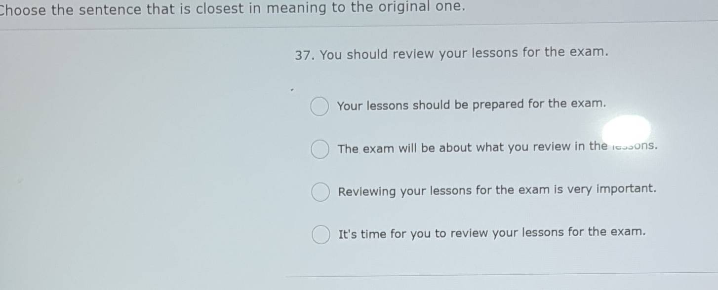 Choose the sentence that is closest in meaning to the original one.
37. You should review your lessons for the exam.
Your lessons should be prepared for the exam.
The exam will be about what you review in the lessons.
Reviewing your lessons for the exam is very important.
It's time for you to review your lessons for the exam.