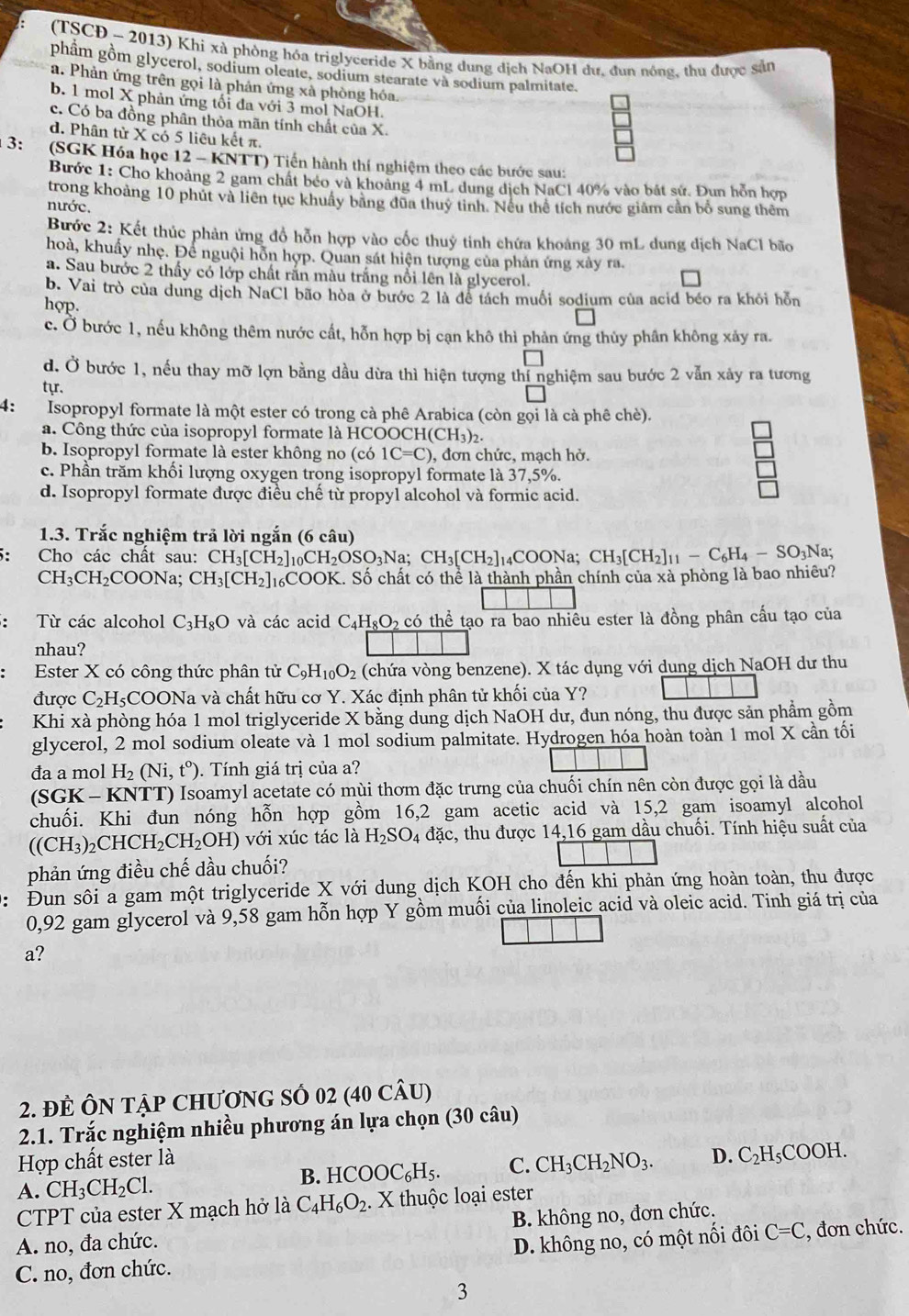 (TSCĐ - 2013) Khi xà phòng hóa triglyceride X bằng dung dịch NaOH dư, đun nóng, thu được sản
phâm gồm glycerol, sodium oleate, sodium stearate và sodium palmitate.
a. Phản ứng trên gọi là phản ứng xà phòng hóa.
b. 1 mol X phản ứng tối đa với 3 mol NaOH.
c. Có ba đồng phân thỏa mãn tính chất của X.
d. Phân từ X có 5 liêu kết π.
3:  (SGK Hóa học 12 - KNTT) Tiến hành thí nghiệm theo các bước sau:
Bước 1: Cho khoảng 2 gam chất béo và khoảng 4 mL dung dịch NaCl 40% vào bắt sử. Đun hỗn hợp
trong khoảng 10 phút và liên tục khuẩy bằng đũa thuỷ tinh. Nếu thể tích nước giảm cần bổ sung thêm
nước.
Bước 2: Kết thúc phản ứng đổ hỗn hợp vào cốc thuỷ tinh chứa khoảng 30 mL dung dịch NaCl bão
hoà, khuẩy nhẹ. Để nguội hỗn hợp. Quan sát hiện tượng của phản ứng xây ra.
a. Sau bước 2 thấy có lớp chất rấn màu trắng nổi lên là glycerol.
b. Vai trò của dung dịch NaCl bão hòa ở bước 2 là để tách muối sodium của acid béo ra khỏi hỗn
hợp.
c. Ở bước 1, nếu không thêm nước cất, hỗn hợp bị cạn khô thì phản ứng thủy phân không xảy ra.
d. Ở bước 1, nếu thay mỡ lợn bằng dầu dừa thì hiện tượng thí nghiệm sau bước 2 vẫn xảy ra tương
tyr.
4: Isopropyl formate là một ester có trong cà phê Arabica (còn gọi là cà phê chè).
a. Công thức của isopropyl formate là HCOOC H(CH_3)_2.
b. Isopropyl formate là ester không no (có 1C=C) , đơn chức, mạch hở.
c. Phần trăm khối lượng oxygen trong isopropyl formate là 37,5%.
d. Isopropyl formate được điều chế từ propyl alcohol và formic acid.
1.3. Trắc nghiệm trả lời ngắn (6 câu)
: Cho các chất sau: CH_3[CH_2]_10CH_2OSO_3N a: CH_3[CH_2]_14COONa;CH_3[CH_2]_11-C_6H_4-SO_3Na;
CH_3CH_2 COONa; CH_3[CH_2] 16COOK. Số chất có thể là thành phần chính của xà phòng là bao nhiêu?
: Từ các alcohol C_3H_8O và các acid C_4H_8O_2ci thể tạo ra bao nhiêu ester là đồng phân cấu tạo của
nhau?
Ester X có công thức phân tử C_9H_10O_2 (chứa vòng benzene). X tác dụng với dung dịch NaOH dư thu
được C_2H_5C COONa và chất hữu cơ Y. Xác định phân tử khối của Y?
Khi xà phòng hóa 1 mol triglyceride X bằng dung dịch NaOH dư, đun nóng, thu được sản phẩm gồm
glycerol, 2 mol sodium oleate và 1 mol sodium palmitate. Hydrogen hóa hoàn toàn 1 mol X cần tối
đa a mol H_2(Ni,t^0). Tính giá trị của a?
(SGK - KNTT) Isoamyl acetate có mùi thơm đặc trưng của chuối chín nên còn được gọi là dầu
chuối. Khi đun nóng hỗn hợp gồm 16,2 gam acetic acid và 15,2 gam isoamyl alcohol
((CH_3)_2CHCH_2CH_2OH) với xúc tác là H_2SO_4dac s, thu được 14,16 gam dầu chuối. Tính hiệu suất của
phản ứng điều chế dầu chuối?
: Đun sôi a gam một triglyceride X với dung dịch KOH cho đến khi phản ứng hoàn toàn, thu được
0,92 gam glycerol và 9,58 gam hỗn hợp Y gồm muối của linoleic acid và oleic acid. Tinh giá trị của
a?
2. ĐE ÔN TậP CHƯƠNG SÔ 02 (40 CÂU)
2.1. Trắc nghiệm nhiều phương án lựa chọn (30 câu)
Hợp chất ester là
A. CH_3CH_2Cl.
B. HCOOC_6H_5. C. CH_3CH_2NO_3. D. C_2H_5COOH.
CTPT của ester X mạch hở là C_4H_6O_2.. X thuộc loại ester
A. no, đa chức. B. không no, đơn chức.
D. không no, có một nối đôi C=C
C. no, đơn chức. , đơn chức.
3