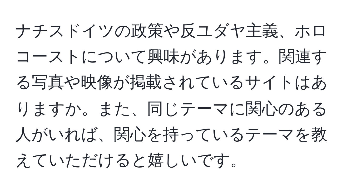 ナチスドイツの政策や反ユダヤ主義、ホロコーストについて興味があります。関連する写真や映像が掲載されているサイトはありますか。また、同じテーマに関心のある人がいれば、関心を持っているテーマを教えていただけると嬉しいです。