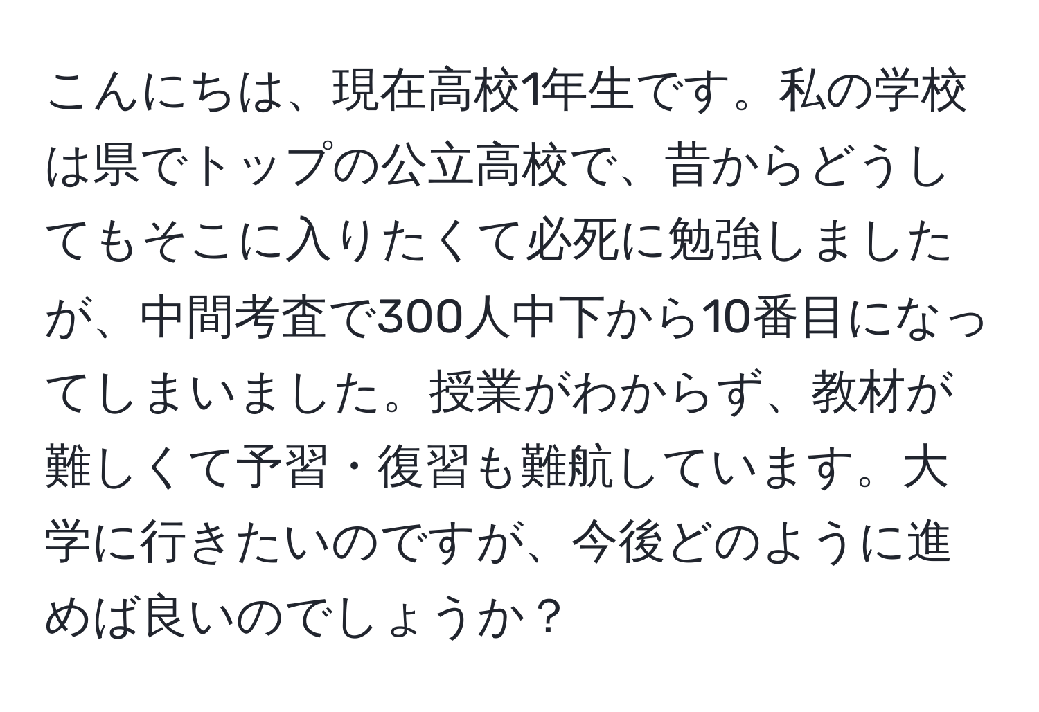 こんにちは、現在高校1年生です。私の学校は県でトップの公立高校で、昔からどうしてもそこに入りたくて必死に勉強しましたが、中間考査で300人中下から10番目になってしまいました。授業がわからず、教材が難しくて予習・復習も難航しています。大学に行きたいのですが、今後どのように進めば良いのでしょうか？