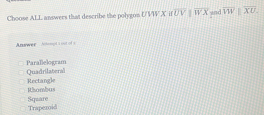 Choose ALL answers that describe the polygon UVW X if overline UVparallel overline WX jand overline VW||overline XU. 
Answer Attempt 1 out of 2
Parallelogram
Quadrilateral
Rectangle
Rhombus
Square
Trapezoid