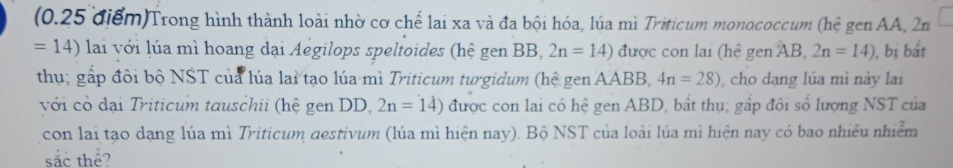 Trong hình thành loài nhờ cơ chế lai xa và đa bội hóa, lúa mì Triticum monococcum (hệ gen AA, 2n
=14) lai với lúa mì hoang dại Aegilops speltoides (hệ gen BB, 2n=14) được con lai (hệ gen AB, 2n=14) ), bị bất 
thụ; gấp đôi bộ NST của lúa lai tạo lúa mì Triticum turgidum (hệ gen AABB, 4n=28) , cho dạng lúa mì này lai 
với có đại Triticum tauschii (hệ gen DD, 2n=14) được con lai có hệ gen ABD, bất thụ; gấp đôi số lượng NST của 
con lai tạo dạng lúa mì Triticum destivum (lúa mì hiện nay). Bộ NST của loài lúa mì hiện nay có bao nhiều nhiễm 
sắc thể?