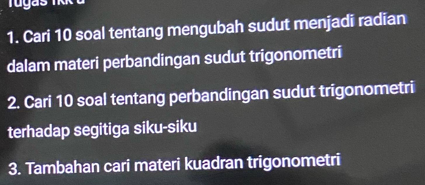 Cari 10 soal tentang mengubah sudut menjadi radian 
dalam materi perbandingan sudut trigonometri 
2. Cari 10 soal tentang perbandingan sudut trigonometri 
terhadap segitiga siku-siku 
3. Tambahan cari materi kuadran trigonometri