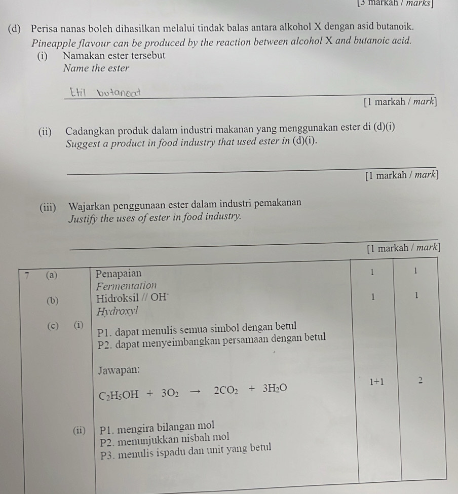 [3 markah / marks]
(d) Perisa nanas boleh dihasilkan melalui tindak balas antara alkohol X dengan asid butanoik.
Pineapple flavour can be produced by the reaction between alcohol X and butanoic acid.
(i) Namakan ester tersebut
Name the ester
_
[1 markah / mark]
(ii) Cadangkan produk dalam industri makanan yang menggunakan ester di (d)(i)
Suggest a product in food industry that used ester in (d)(i).
_
[1 markah / mark]
(iii) Wajarkan penggunaan ester dalam industri pemakanan
Justify the uses of ester in food industry.
_