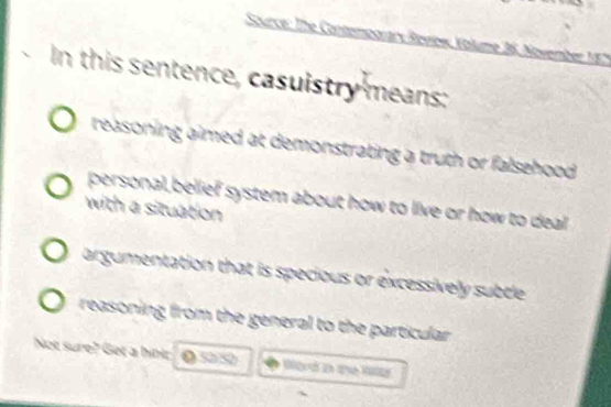 Source: The ContempgraryRevlew Volume 36. November 18
In this sentence, casuistry means:
reasoning aimed at demonstrating a truth or falsehood .
personal,belief system about how to live or how to deal 
with a situation
argumentation that is specious or excessively subtle
reasoning from the general to the particular .
Not sure? Get a hin: @ 50/50 Ba e 1