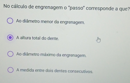 No cálculo de engrenagem o “passo' corresponde a que?
Ao diâmetro menor da engrenagem.
A altura total do dente.
Ao diâmetro máximo da engrenagem.
A medida entre dois dentes consecutivos.