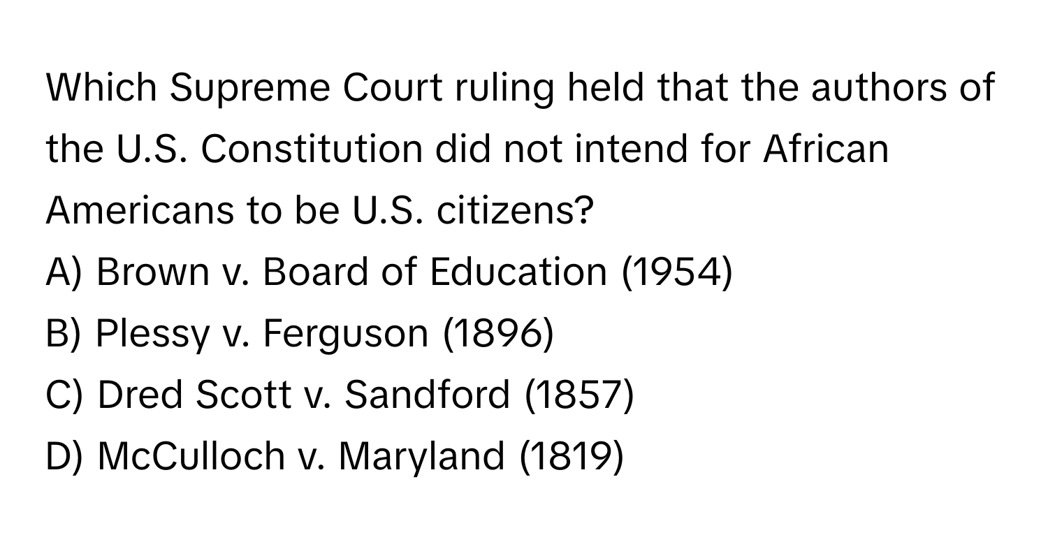 Which Supreme Court ruling held that the authors of the U.S. Constitution did not intend for African Americans to be U.S. citizens?

A) Brown v. Board of Education (1954) 
B) Plessy v. Ferguson (1896) 
C) Dred Scott v. Sandford (1857) 
D) McCulloch v. Maryland (1819)