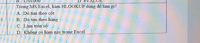 1201000 D. #VALUE
Trong MS Excel, hàm HLOOKUP dùng đề làm gì?
A. Dò tìm theo cột
5 B. Dỏ tìm theo hàng
C. Làm tròn số
D. Không có hàm này trong Excel