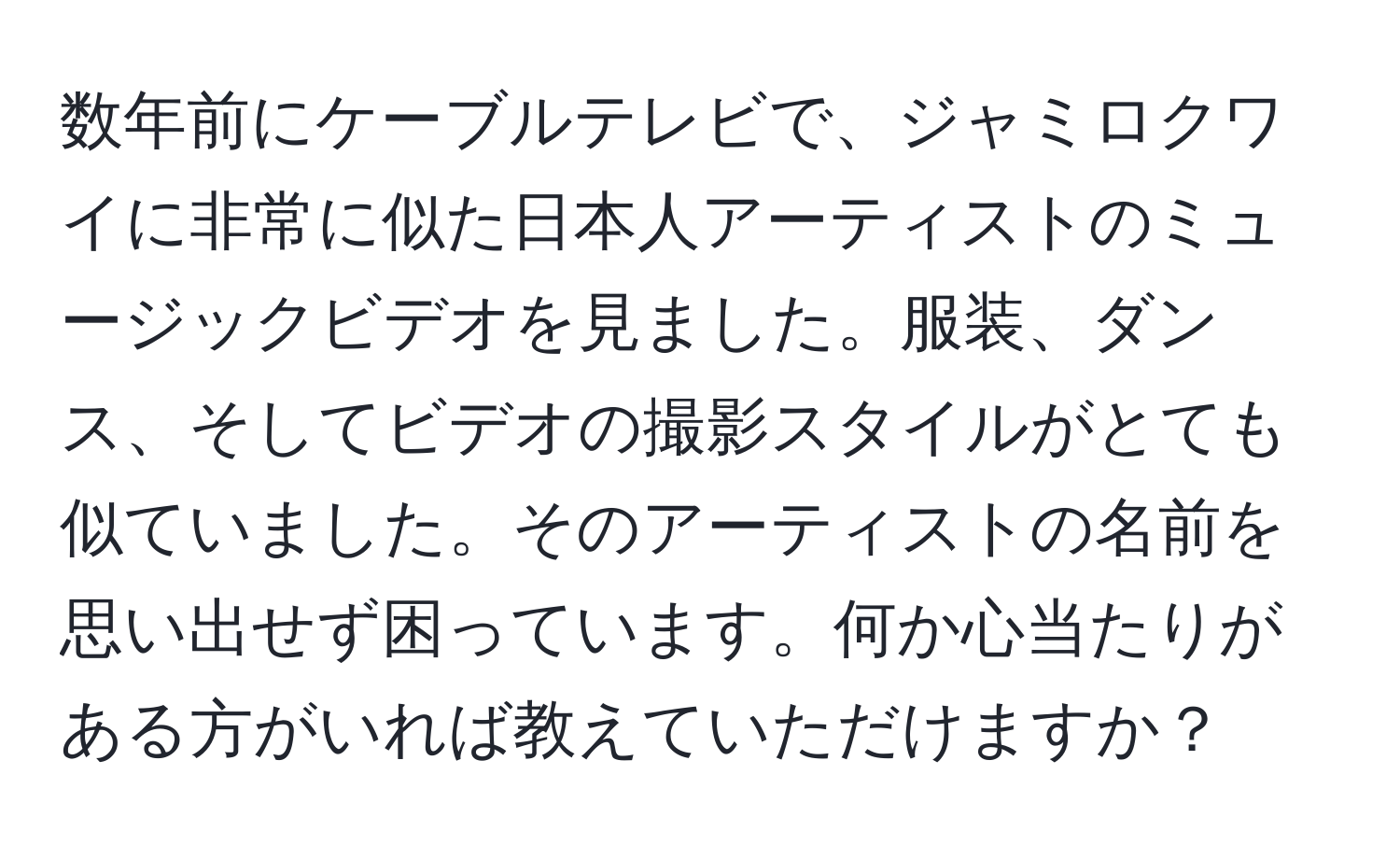 数年前にケーブルテレビで、ジャミロクワイに非常に似た日本人アーティストのミュージックビデオを見ました。服装、ダンス、そしてビデオの撮影スタイルがとても似ていました。そのアーティストの名前を思い出せず困っています。何か心当たりがある方がいれば教えていただけますか？