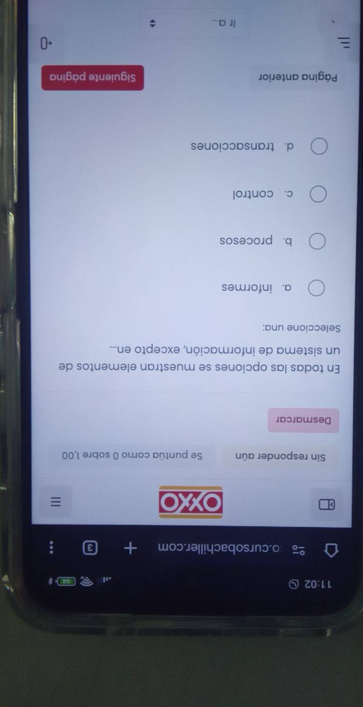 11:02 D
o.cursobachiller.com 3
> OXXO
Sin responder aún Se puntúa como 0 sobre 1,00
Desmarcar
En todas las opciones se muestran elementos de
un sistema de información, excepto en...
Seleccione una:
a. informes
b. procesos
c. control
d. transacciones
Página anterior Siguiente página
Ir a...