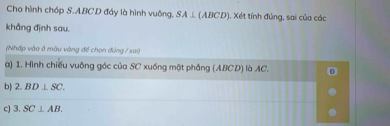 Cho hình chóp S. ABCD đáy là hình vuông, SA⊥ (ABCD). Xét tính đúng, sai của các 
khẳng định sau. 
(Nhấp vào ô màu vàng đề chọn đúng / sai) 
a) 1. Hình chiếu vuông góc của SC xuống mặt phẳng (ABCD) là AC. Đ 
b) 2.BD⊥ SC. 
c) 3.SC⊥ AB.