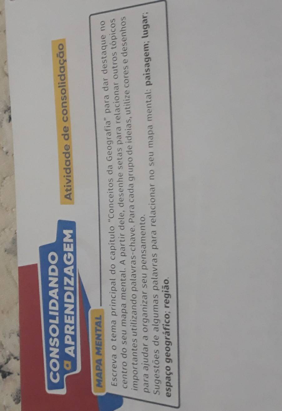 CONSOLIDANDO 
APRENDIZAGEM Atividade de consolidação 
MAΡA MENTAL 
Escreva o tema principal do capítulo “Conceitos da Geografia” para dar destaque no 
centro do seu mapa mental. A partir dele, desenhe setas para relacionar outros tópicos 
importantes utilizando palavras-chave. Para cada grupo de ideias, utilize cores e desenhos 
para ajudar a organizar seu pensamento. 
Sugestões de algumas palavras para relacionar no seu mapa mental: paisagem; lugar; 
espaço geográfico; região.