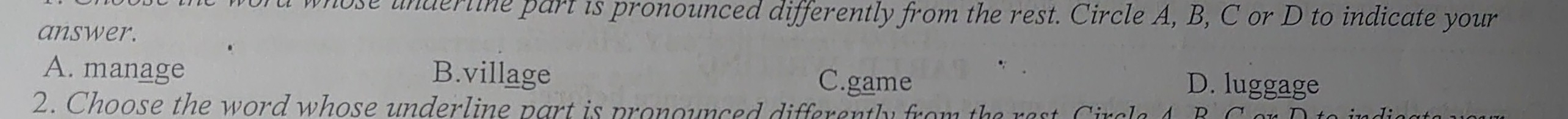 rd whose underline part is pronounced differently from the rest. Circle A, B, C or D to indicate your
answer.
A. manage B.village C.game D. luggage
2. Choose the word whose underline part is pronounced differently from the rest Ciral