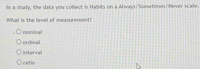 In a study, the data you collect is Habits on a Always/Sometimes/Never scale.
What is the level of measurement?
nominal
ordinal
interval
ratio