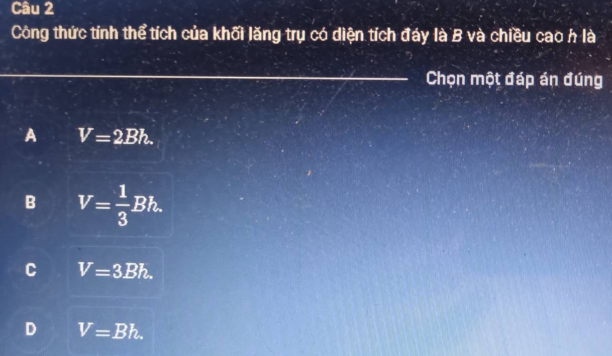 Công thức tính thể tích của khối lăng trụ có diện tích đáy là B và chiều cao h là
_Chọn một đáp án đúng
A V=2Bh.
B V= 1/3 Bh.
C V=3.Bh.
D V=Bh.