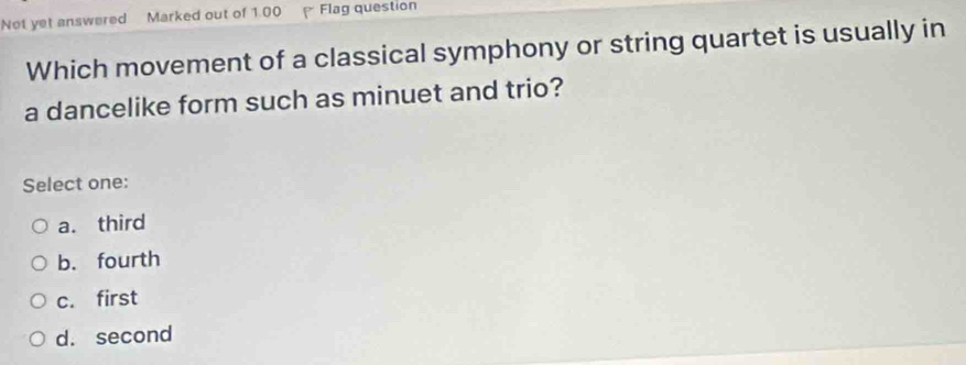 Not yet answered Marked out of 1.00 Flag question
Which movement of a classical symphony or string quartet is usually in
a dancelike form such as minuet and trio?
Select one:
a. third
b. fourth
c. first
d. second