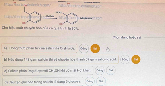 OH
CH
http://hocton.dvtienich.com/ http://hoctop.dvtienich.com
http
Cho hiệu suất chuyển hóa của cả quá trình là 80%.
Chọn đúng hoặc sai
a) . Công thức phân tử của salicin là C_13H_16O_7. Đúng Sai
b) Nếu dùng 143 gam salicin thì sẽ chuyến hóa thành 69 gam salicylic acid. Đúng Sai
c) Salicin phản ứng được với CH_3 OH khi có mặt HCl khan. Đúng Sai
d) Cấu tạo glucose trong salicin là dạng β -glucose. Đúng Sai