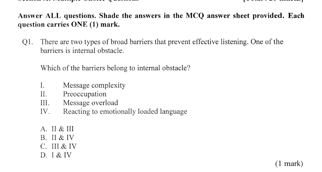 Answer ALL questions. Shade the answers in the MCQ answer sheet provided. Each
question carries ONE (1) mark.
Q1. There are two types of broad barriers that prevent effective listening. One of the
barriers is internal obstacle.
Which of the barriers belong to internal obstacle?
I. Message complexity
II. Preoccupation
III. Message overload
IV. Reacting to emotionally loaded language
A. II & III
B. II & IV
C. III & IV
D. I & IV
(1 mark)