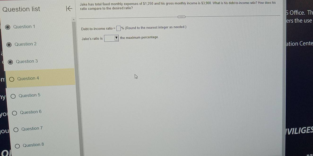 Jake has total fixed monthly expenses of $1,250 and his gross monthly income is $3,900. What is his debt-to-income ratio? How does his 
Question list ratio compare to the desired ratio? 
S Office. Th 
ers the use 
Question 1 
Debt-to-income ratio =□ % (Round to the nearest integer as needed ) 
Jake's ratio is □ the maximum percentage 
Question 2 ation Cente 
Question 3 
n Question 4 
ny Question 5 
Question 6 
ou Question 7 
IVILIGES 
Question 8