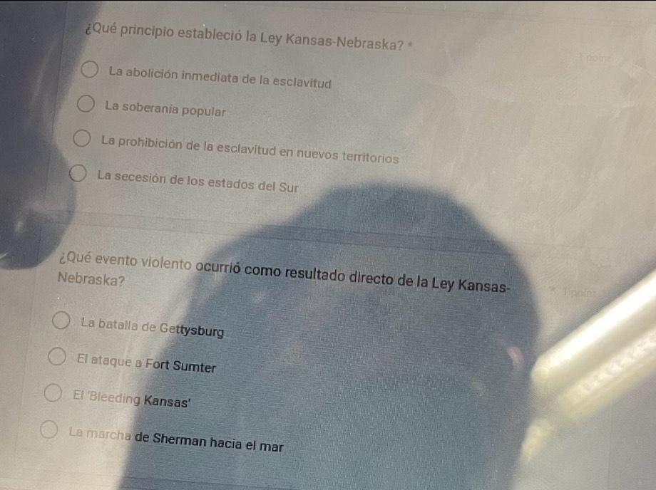 ¿Qué principio estableció la Ley Kansas-Nebraska?
La abolición inmediata de la esclavitud
La soberania popular
La prohibición de la esclavitud en nuevos territorios
La secesión de los estados del Sur
¿Qué evento violento ocurrió como resultado directo de la Ley Kansas- * 1 point
Nebraska?
La batalla de Gettysburg
El ataque a Fort Sumter
El 'Bleeding Kansas'
La marcha de Sherman hacia el mar