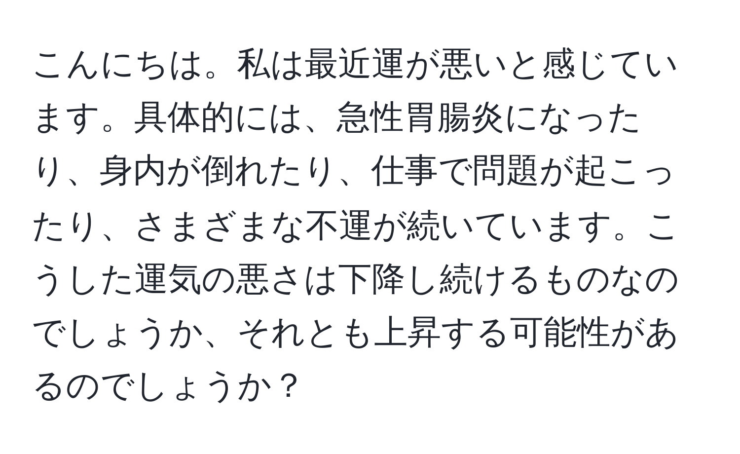 こんにちは。私は最近運が悪いと感じています。具体的には、急性胃腸炎になったり、身内が倒れたり、仕事で問題が起こったり、さまざまな不運が続いています。こうした運気の悪さは下降し続けるものなのでしょうか、それとも上昇する可能性があるのでしょうか？