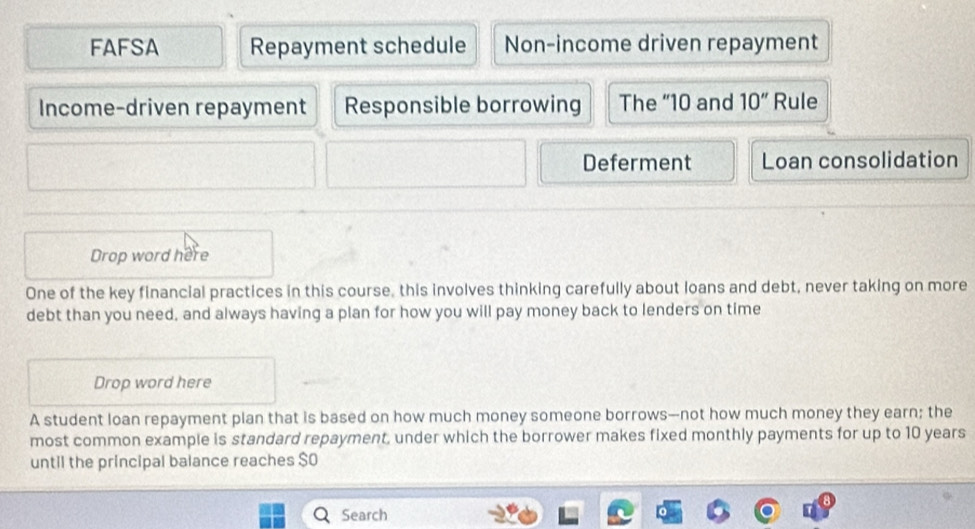 FAFSA Repayment schedule Non-income driven repayment 
Income-driven repayment Responsible borrowing The “ 10 and 10'' Rule 
Deferment Loan consolidation 
Drop word here 
One of the key financial practices in this course, this involves thinking carefully about loans and debt, never taking on more 
debt than you need, and always having a plan for how you will pay money back to lenders on time 
Drop word here 
A student loan repayment plan that is based on how much money someone borrows—not how much money they earn; the 
most common example is standard repayment, under which the borrower makes fixed monthly payments for up to 10 years
until the principal balance reaches $ O 
Search