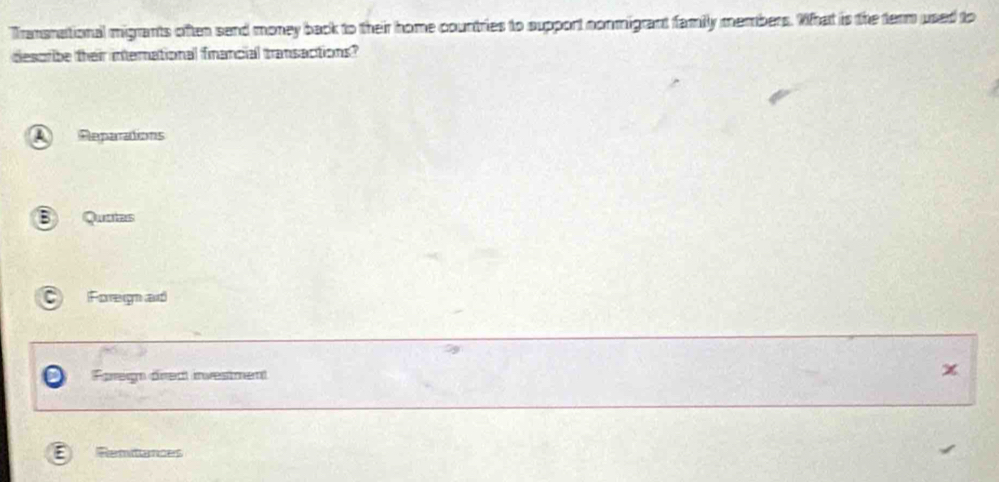 Transnational migrants often send money back to their home countries to support nonmigrant family members. What is the term used to
desoribe their international financial transactions?
A Reparations
B Quntas
Foregn ad
Fregn drect investment x
E Remitances