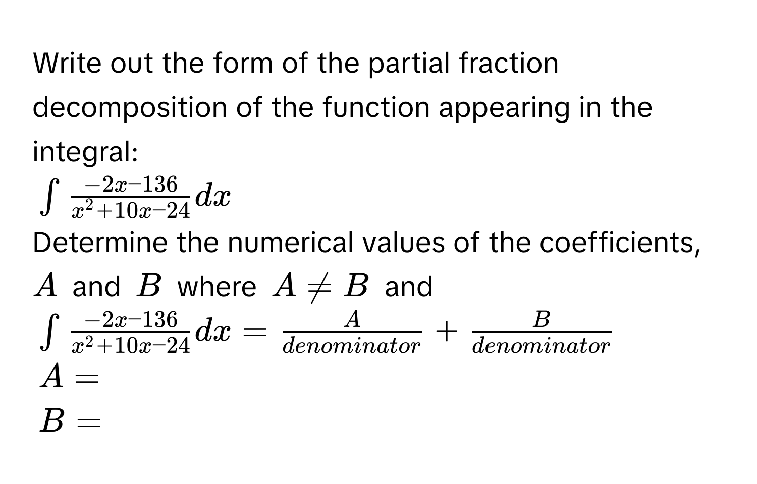 Write out the form of the partial fraction decomposition of the function appearing in the integral:
$∈t frac-2x-136x^(2+10x-24) dx$
Determine the numerical values of the coefficients, $A$ and $B$ where $A != B$ and
$∈t frac-2x-136x^(2+10x-24) dx =  A/denominator  +  B/denominator $
$A = $
$B = $